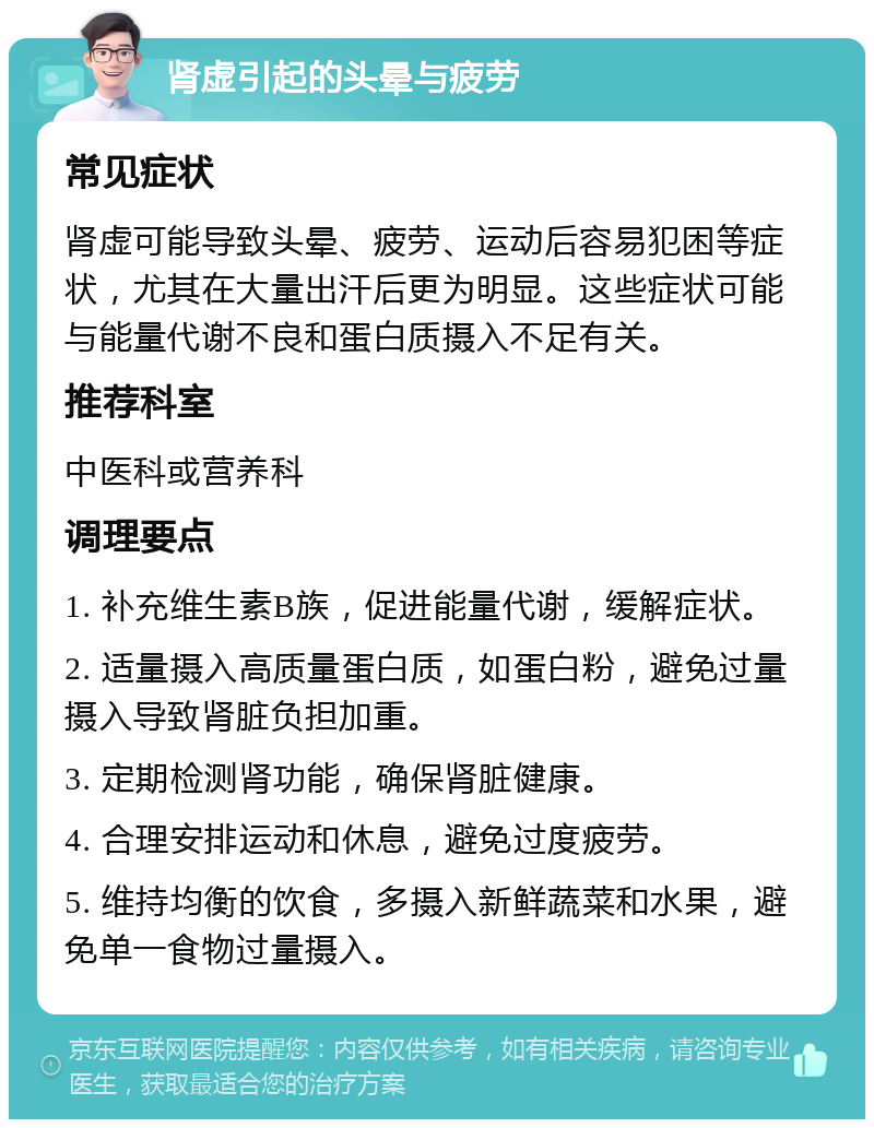 肾虚引起的头晕与疲劳 常见症状 肾虚可能导致头晕、疲劳、运动后容易犯困等症状，尤其在大量出汗后更为明显。这些症状可能与能量代谢不良和蛋白质摄入不足有关。 推荐科室 中医科或营养科 调理要点 1. 补充维生素B族，促进能量代谢，缓解症状。 2. 适量摄入高质量蛋白质，如蛋白粉，避免过量摄入导致肾脏负担加重。 3. 定期检测肾功能，确保肾脏健康。 4. 合理安排运动和休息，避免过度疲劳。 5. 维持均衡的饮食，多摄入新鲜蔬菜和水果，避免单一食物过量摄入。