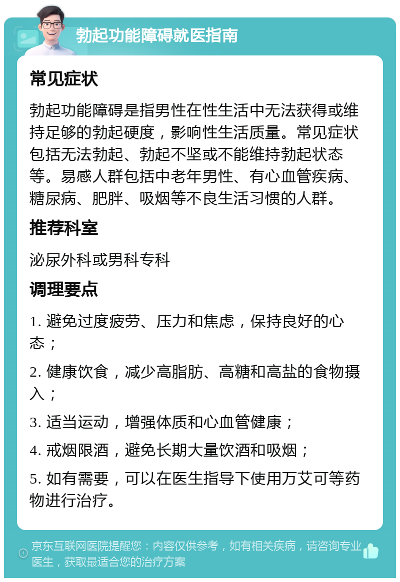 勃起功能障碍就医指南 常见症状 勃起功能障碍是指男性在性生活中无法获得或维持足够的勃起硬度，影响性生活质量。常见症状包括无法勃起、勃起不坚或不能维持勃起状态等。易感人群包括中老年男性、有心血管疾病、糖尿病、肥胖、吸烟等不良生活习惯的人群。 推荐科室 泌尿外科或男科专科 调理要点 1. 避免过度疲劳、压力和焦虑，保持良好的心态； 2. 健康饮食，减少高脂肪、高糖和高盐的食物摄入； 3. 适当运动，增强体质和心血管健康； 4. 戒烟限酒，避免长期大量饮酒和吸烟； 5. 如有需要，可以在医生指导下使用万艾可等药物进行治疗。