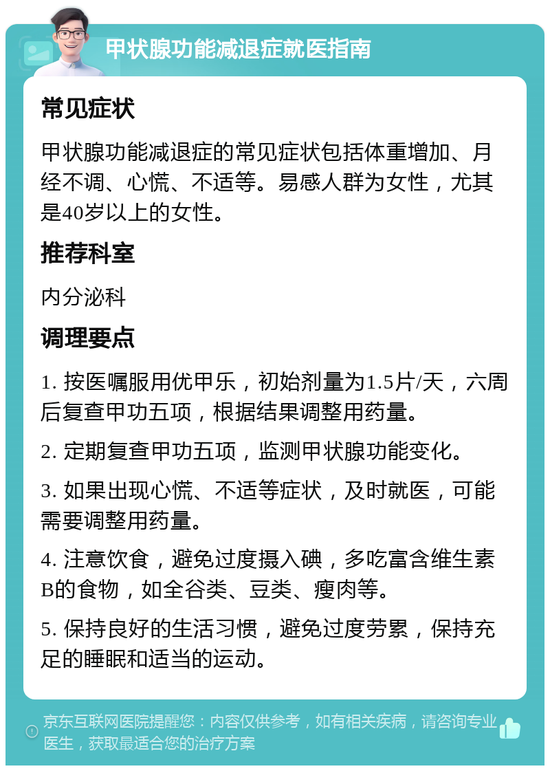 甲状腺功能减退症就医指南 常见症状 甲状腺功能减退症的常见症状包括体重增加、月经不调、心慌、不适等。易感人群为女性，尤其是40岁以上的女性。 推荐科室 内分泌科 调理要点 1. 按医嘱服用优甲乐，初始剂量为1.5片/天，六周后复查甲功五项，根据结果调整用药量。 2. 定期复查甲功五项，监测甲状腺功能变化。 3. 如果出现心慌、不适等症状，及时就医，可能需要调整用药量。 4. 注意饮食，避免过度摄入碘，多吃富含维生素B的食物，如全谷类、豆类、瘦肉等。 5. 保持良好的生活习惯，避免过度劳累，保持充足的睡眠和适当的运动。