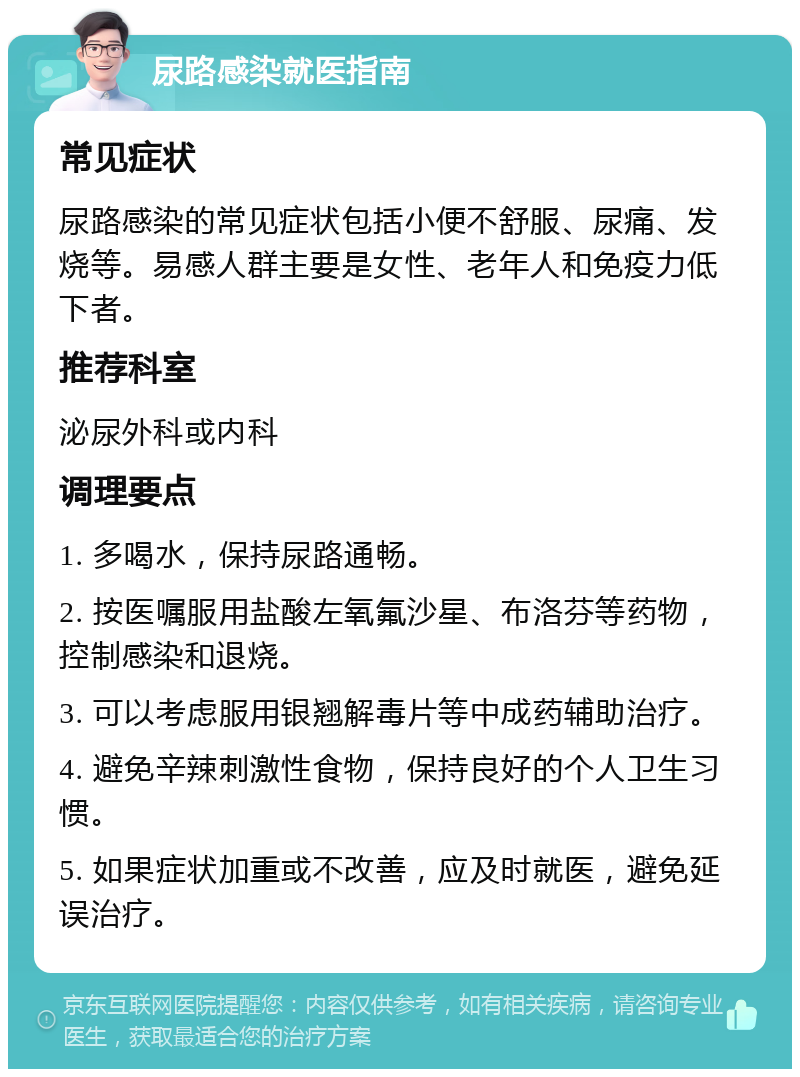 尿路感染就医指南 常见症状 尿路感染的常见症状包括小便不舒服、尿痛、发烧等。易感人群主要是女性、老年人和免疫力低下者。 推荐科室 泌尿外科或内科 调理要点 1. 多喝水，保持尿路通畅。 2. 按医嘱服用盐酸左氧氟沙星、布洛芬等药物，控制感染和退烧。 3. 可以考虑服用银翘解毒片等中成药辅助治疗。 4. 避免辛辣刺激性食物，保持良好的个人卫生习惯。 5. 如果症状加重或不改善，应及时就医，避免延误治疗。