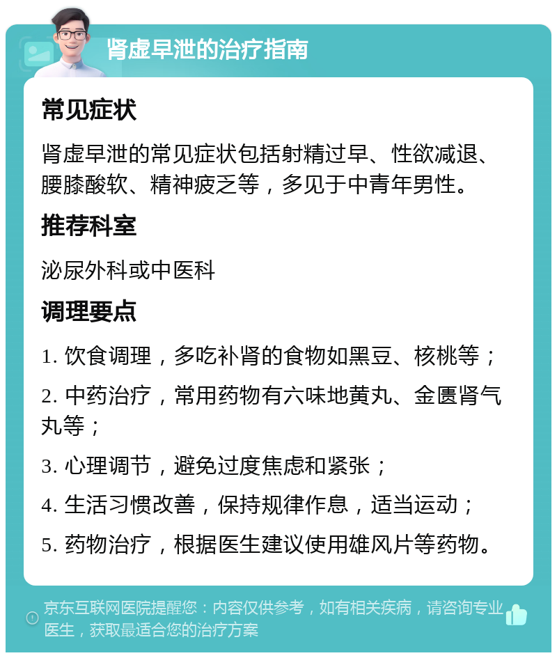 肾虚早泄的治疗指南 常见症状 肾虚早泄的常见症状包括射精过早、性欲减退、腰膝酸软、精神疲乏等，多见于中青年男性。 推荐科室 泌尿外科或中医科 调理要点 1. 饮食调理，多吃补肾的食物如黑豆、核桃等； 2. 中药治疗，常用药物有六味地黄丸、金匮肾气丸等； 3. 心理调节，避免过度焦虑和紧张； 4. 生活习惯改善，保持规律作息，适当运动； 5. 药物治疗，根据医生建议使用雄风片等药物。