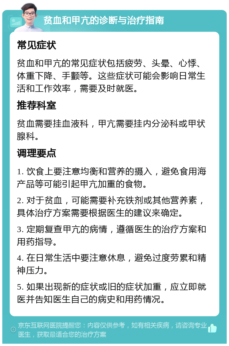 贫血和甲亢的诊断与治疗指南 常见症状 贫血和甲亢的常见症状包括疲劳、头晕、心悸、体重下降、手颤等。这些症状可能会影响日常生活和工作效率，需要及时就医。 推荐科室 贫血需要挂血液科，甲亢需要挂内分泌科或甲状腺科。 调理要点 1. 饮食上要注意均衡和营养的摄入，避免食用海产品等可能引起甲亢加重的食物。 2. 对于贫血，可能需要补充铁剂或其他营养素，具体治疗方案需要根据医生的建议来确定。 3. 定期复查甲亢的病情，遵循医生的治疗方案和用药指导。 4. 在日常生活中要注意休息，避免过度劳累和精神压力。 5. 如果出现新的症状或旧的症状加重，应立即就医并告知医生自己的病史和用药情况。