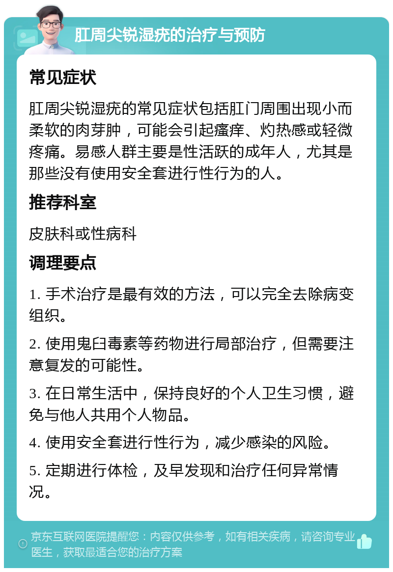 肛周尖锐湿疣的治疗与预防 常见症状 肛周尖锐湿疣的常见症状包括肛门周围出现小而柔软的肉芽肿，可能会引起瘙痒、灼热感或轻微疼痛。易感人群主要是性活跃的成年人，尤其是那些没有使用安全套进行性行为的人。 推荐科室 皮肤科或性病科 调理要点 1. 手术治疗是最有效的方法，可以完全去除病变组织。 2. 使用鬼臼毒素等药物进行局部治疗，但需要注意复发的可能性。 3. 在日常生活中，保持良好的个人卫生习惯，避免与他人共用个人物品。 4. 使用安全套进行性行为，减少感染的风险。 5. 定期进行体检，及早发现和治疗任何异常情况。