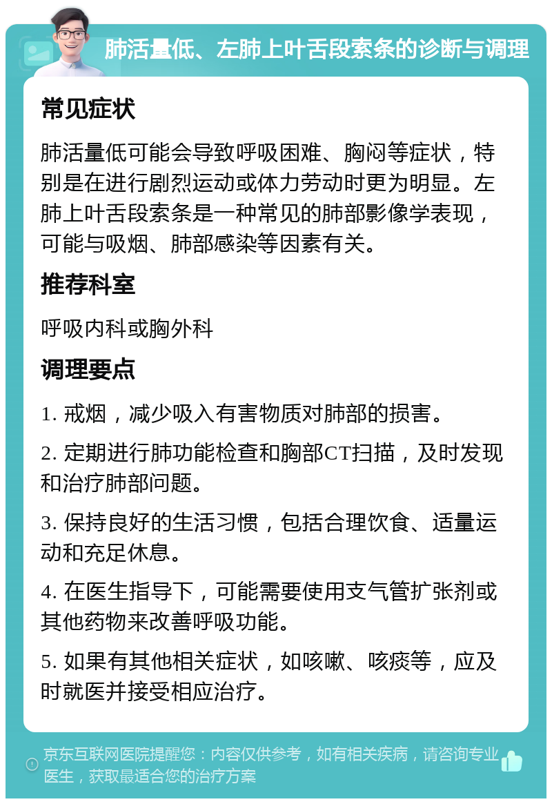 肺活量低、左肺上叶舌段索条的诊断与调理 常见症状 肺活量低可能会导致呼吸困难、胸闷等症状，特别是在进行剧烈运动或体力劳动时更为明显。左肺上叶舌段索条是一种常见的肺部影像学表现，可能与吸烟、肺部感染等因素有关。 推荐科室 呼吸内科或胸外科 调理要点 1. 戒烟，减少吸入有害物质对肺部的损害。 2. 定期进行肺功能检查和胸部CT扫描，及时发现和治疗肺部问题。 3. 保持良好的生活习惯，包括合理饮食、适量运动和充足休息。 4. 在医生指导下，可能需要使用支气管扩张剂或其他药物来改善呼吸功能。 5. 如果有其他相关症状，如咳嗽、咳痰等，应及时就医并接受相应治疗。