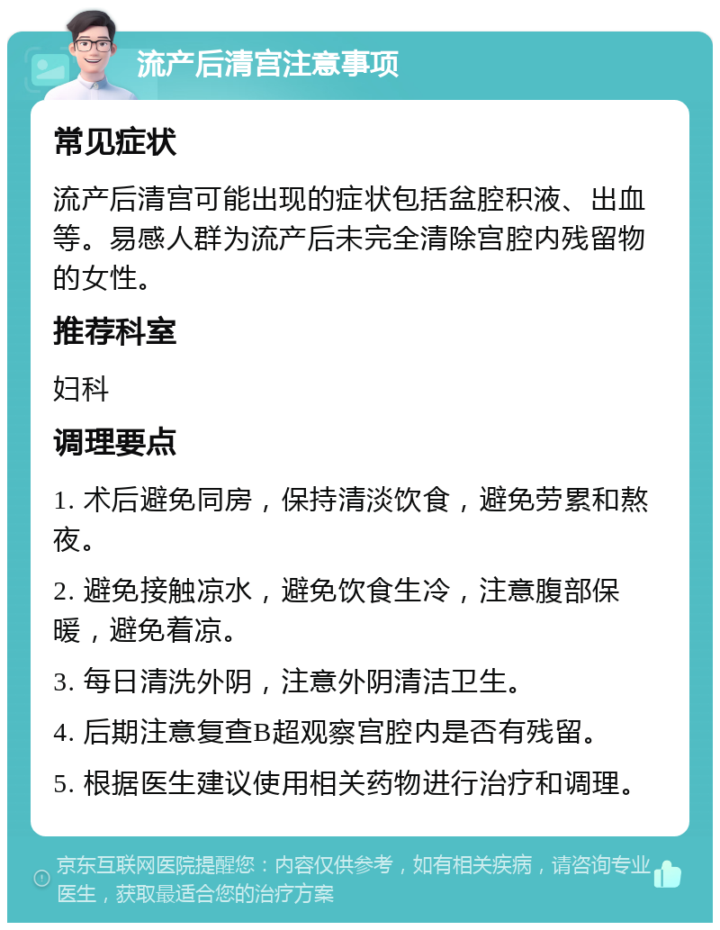 流产后清宫注意事项 常见症状 流产后清宫可能出现的症状包括盆腔积液、出血等。易感人群为流产后未完全清除宫腔内残留物的女性。 推荐科室 妇科 调理要点 1. 术后避免同房，保持清淡饮食，避免劳累和熬夜。 2. 避免接触凉水，避免饮食生冷，注意腹部保暖，避免着凉。 3. 每日清洗外阴，注意外阴清洁卫生。 4. 后期注意复查B超观察宫腔内是否有残留。 5. 根据医生建议使用相关药物进行治疗和调理。