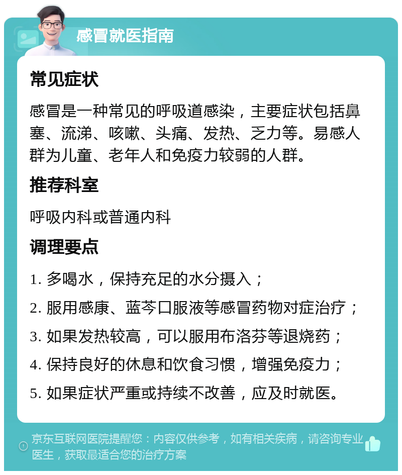 感冒就医指南 常见症状 感冒是一种常见的呼吸道感染，主要症状包括鼻塞、流涕、咳嗽、头痛、发热、乏力等。易感人群为儿童、老年人和免疫力较弱的人群。 推荐科室 呼吸内科或普通内科 调理要点 1. 多喝水，保持充足的水分摄入； 2. 服用感康、蓝芩口服液等感冒药物对症治疗； 3. 如果发热较高，可以服用布洛芬等退烧药； 4. 保持良好的休息和饮食习惯，增强免疫力； 5. 如果症状严重或持续不改善，应及时就医。