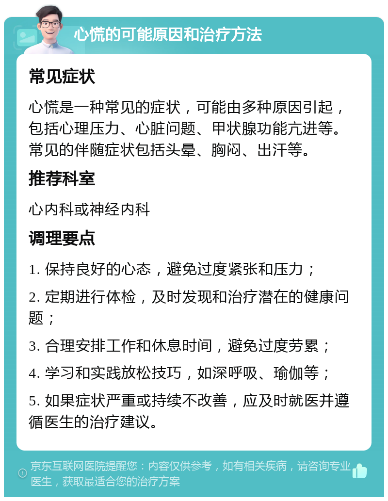 心慌的可能原因和治疗方法 常见症状 心慌是一种常见的症状，可能由多种原因引起，包括心理压力、心脏问题、甲状腺功能亢进等。常见的伴随症状包括头晕、胸闷、出汗等。 推荐科室 心内科或神经内科 调理要点 1. 保持良好的心态，避免过度紧张和压力； 2. 定期进行体检，及时发现和治疗潜在的健康问题； 3. 合理安排工作和休息时间，避免过度劳累； 4. 学习和实践放松技巧，如深呼吸、瑜伽等； 5. 如果症状严重或持续不改善，应及时就医并遵循医生的治疗建议。