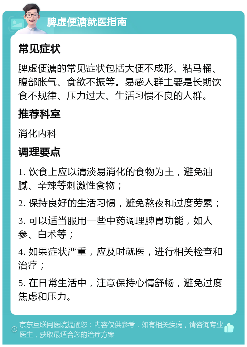 脾虚便溏就医指南 常见症状 脾虚便溏的常见症状包括大便不成形、粘马桶、腹部胀气、食欲不振等。易感人群主要是长期饮食不规律、压力过大、生活习惯不良的人群。 推荐科室 消化内科 调理要点 1. 饮食上应以清淡易消化的食物为主，避免油腻、辛辣等刺激性食物； 2. 保持良好的生活习惯，避免熬夜和过度劳累； 3. 可以适当服用一些中药调理脾胃功能，如人参、白术等； 4. 如果症状严重，应及时就医，进行相关检查和治疗； 5. 在日常生活中，注意保持心情舒畅，避免过度焦虑和压力。