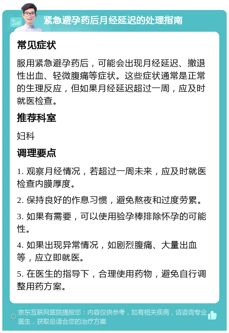 紧急避孕药后月经延迟的处理指南 常见症状 服用紧急避孕药后，可能会出现月经延迟、撤退性出血、轻微腹痛等症状。这些症状通常是正常的生理反应，但如果月经延迟超过一周，应及时就医检查。 推荐科室 妇科 调理要点 1. 观察月经情况，若超过一周未来，应及时就医检查内膜厚度。 2. 保持良好的作息习惯，避免熬夜和过度劳累。 3. 如果有需要，可以使用验孕棒排除怀孕的可能性。 4. 如果出现异常情况，如剧烈腹痛、大量出血等，应立即就医。 5. 在医生的指导下，合理使用药物，避免自行调整用药方案。