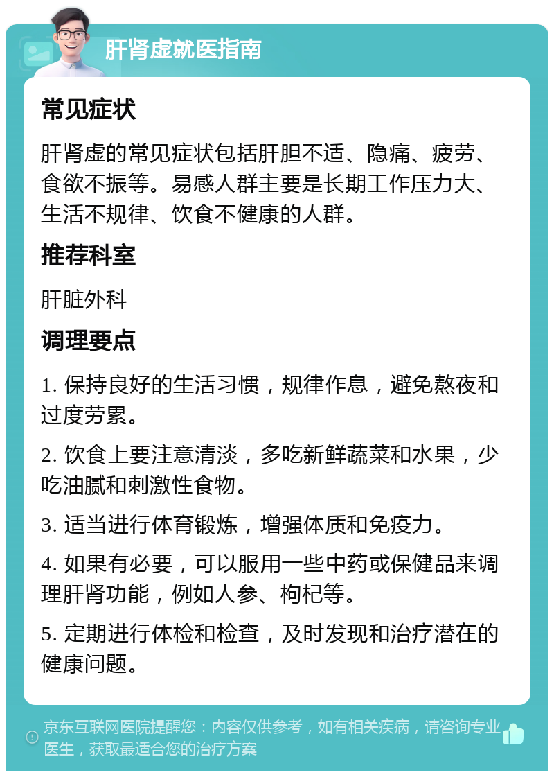 肝肾虚就医指南 常见症状 肝肾虚的常见症状包括肝胆不适、隐痛、疲劳、食欲不振等。易感人群主要是长期工作压力大、生活不规律、饮食不健康的人群。 推荐科室 肝脏外科 调理要点 1. 保持良好的生活习惯，规律作息，避免熬夜和过度劳累。 2. 饮食上要注意清淡，多吃新鲜蔬菜和水果，少吃油腻和刺激性食物。 3. 适当进行体育锻炼，增强体质和免疫力。 4. 如果有必要，可以服用一些中药或保健品来调理肝肾功能，例如人参、枸杞等。 5. 定期进行体检和检查，及时发现和治疗潜在的健康问题。