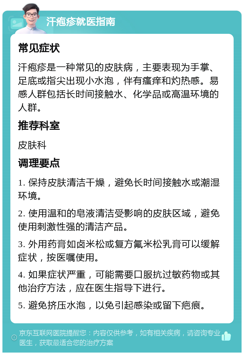 汗疱疹就医指南 常见症状 汗疱疹是一种常见的皮肤病，主要表现为手掌、足底或指尖出现小水泡，伴有瘙痒和灼热感。易感人群包括长时间接触水、化学品或高温环境的人群。 推荐科室 皮肤科 调理要点 1. 保持皮肤清洁干燥，避免长时间接触水或潮湿环境。 2. 使用温和的皂液清洁受影响的皮肤区域，避免使用刺激性强的清洁产品。 3. 外用药膏如卤米松或复方氟米松乳膏可以缓解症状，按医嘱使用。 4. 如果症状严重，可能需要口服抗过敏药物或其他治疗方法，应在医生指导下进行。 5. 避免挤压水泡，以免引起感染或留下疤痕。