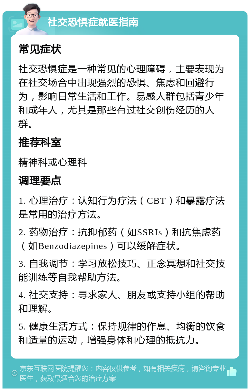 社交恐惧症就医指南 常见症状 社交恐惧症是一种常见的心理障碍，主要表现为在社交场合中出现强烈的恐惧、焦虑和回避行为，影响日常生活和工作。易感人群包括青少年和成年人，尤其是那些有过社交创伤经历的人群。 推荐科室 精神科或心理科 调理要点 1. 心理治疗：认知行为疗法（CBT）和暴露疗法是常用的治疗方法。 2. 药物治疗：抗抑郁药（如SSRIs）和抗焦虑药（如Benzodiazepines）可以缓解症状。 3. 自我调节：学习放松技巧、正念冥想和社交技能训练等自我帮助方法。 4. 社交支持：寻求家人、朋友或支持小组的帮助和理解。 5. 健康生活方式：保持规律的作息、均衡的饮食和适量的运动，增强身体和心理的抵抗力。