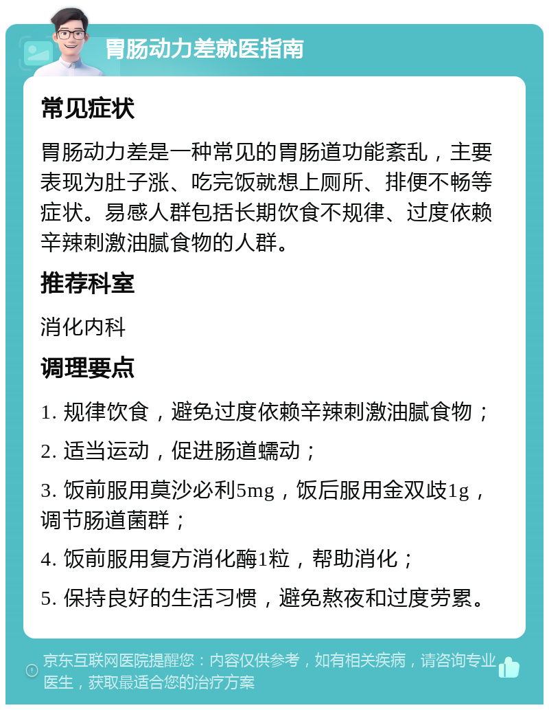 胃肠动力差就医指南 常见症状 胃肠动力差是一种常见的胃肠道功能紊乱，主要表现为肚子涨、吃完饭就想上厕所、排便不畅等症状。易感人群包括长期饮食不规律、过度依赖辛辣刺激油腻食物的人群。 推荐科室 消化内科 调理要点 1. 规律饮食，避免过度依赖辛辣刺激油腻食物； 2. 适当运动，促进肠道蠕动； 3. 饭前服用莫沙必利5mg，饭后服用金双歧1g，调节肠道菌群； 4. 饭前服用复方消化酶1粒，帮助消化； 5. 保持良好的生活习惯，避免熬夜和过度劳累。