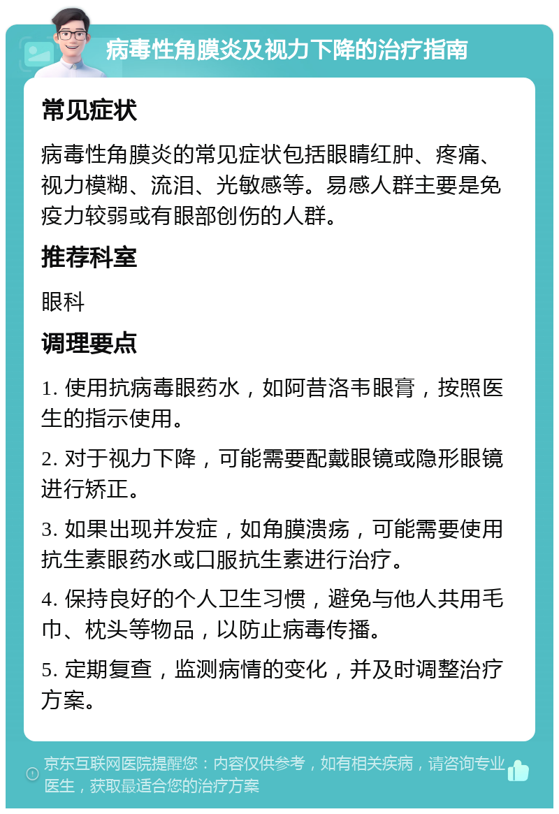 病毒性角膜炎及视力下降的治疗指南 常见症状 病毒性角膜炎的常见症状包括眼睛红肿、疼痛、视力模糊、流泪、光敏感等。易感人群主要是免疫力较弱或有眼部创伤的人群。 推荐科室 眼科 调理要点 1. 使用抗病毒眼药水，如阿昔洛韦眼膏，按照医生的指示使用。 2. 对于视力下降，可能需要配戴眼镜或隐形眼镜进行矫正。 3. 如果出现并发症，如角膜溃疡，可能需要使用抗生素眼药水或口服抗生素进行治疗。 4. 保持良好的个人卫生习惯，避免与他人共用毛巾、枕头等物品，以防止病毒传播。 5. 定期复查，监测病情的变化，并及时调整治疗方案。