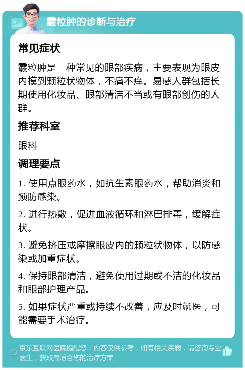 霰粒肿的诊断与治疗 常见症状 霰粒肿是一种常见的眼部疾病，主要表现为眼皮内摸到颗粒状物体，不痛不痒。易感人群包括长期使用化妆品、眼部清洁不当或有眼部创伤的人群。 推荐科室 眼科 调理要点 1. 使用点眼药水，如抗生素眼药水，帮助消炎和预防感染。 2. 进行热敷，促进血液循环和淋巴排毒，缓解症状。 3. 避免挤压或摩擦眼皮内的颗粒状物体，以防感染或加重症状。 4. 保持眼部清洁，避免使用过期或不洁的化妆品和眼部护理产品。 5. 如果症状严重或持续不改善，应及时就医，可能需要手术治疗。