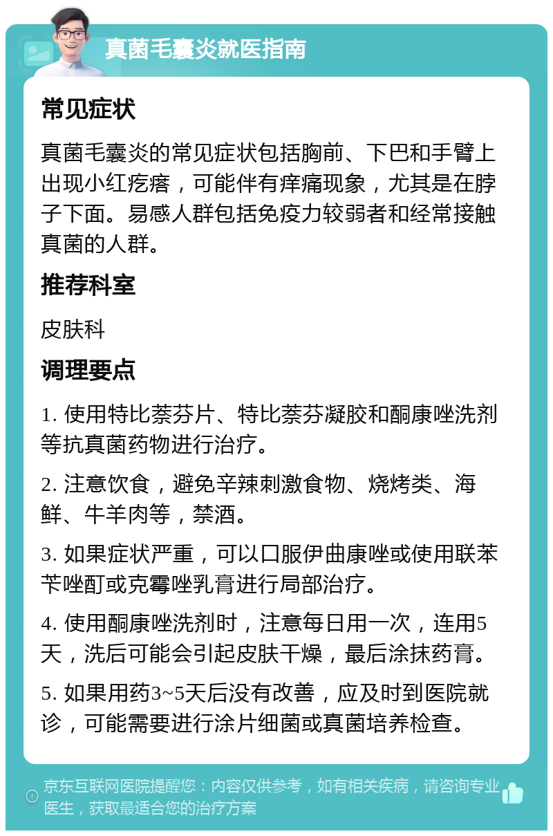 真菌毛囊炎就医指南 常见症状 真菌毛囊炎的常见症状包括胸前、下巴和手臂上出现小红疙瘩，可能伴有痒痛现象，尤其是在脖子下面。易感人群包括免疫力较弱者和经常接触真菌的人群。 推荐科室 皮肤科 调理要点 1. 使用特比萘芬片、特比萘芬凝胶和酮康唑洗剂等抗真菌药物进行治疗。 2. 注意饮食，避免辛辣刺激食物、烧烤类、海鲜、牛羊肉等，禁酒。 3. 如果症状严重，可以口服伊曲康唑或使用联苯苄唑酊或克霉唑乳膏进行局部治疗。 4. 使用酮康唑洗剂时，注意每日用一次，连用5天，洗后可能会引起皮肤干燥，最后涂抹药膏。 5. 如果用药3~5天后没有改善，应及时到医院就诊，可能需要进行涂片细菌或真菌培养检查。