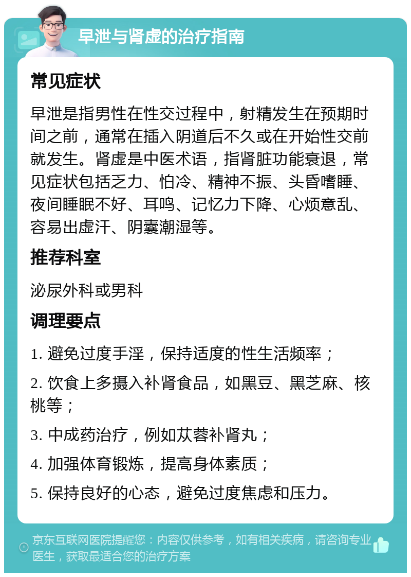 早泄与肾虚的治疗指南 常见症状 早泄是指男性在性交过程中，射精发生在预期时间之前，通常在插入阴道后不久或在开始性交前就发生。肾虚是中医术语，指肾脏功能衰退，常见症状包括乏力、怕冷、精神不振、头昏嗜睡、夜间睡眠不好、耳鸣、记忆力下降、心烦意乱、容易出虚汗、阴囊潮湿等。 推荐科室 泌尿外科或男科 调理要点 1. 避免过度手淫，保持适度的性生活频率； 2. 饮食上多摄入补肾食品，如黑豆、黑芝麻、核桃等； 3. 中成药治疗，例如苁蓉补肾丸； 4. 加强体育锻炼，提高身体素质； 5. 保持良好的心态，避免过度焦虑和压力。