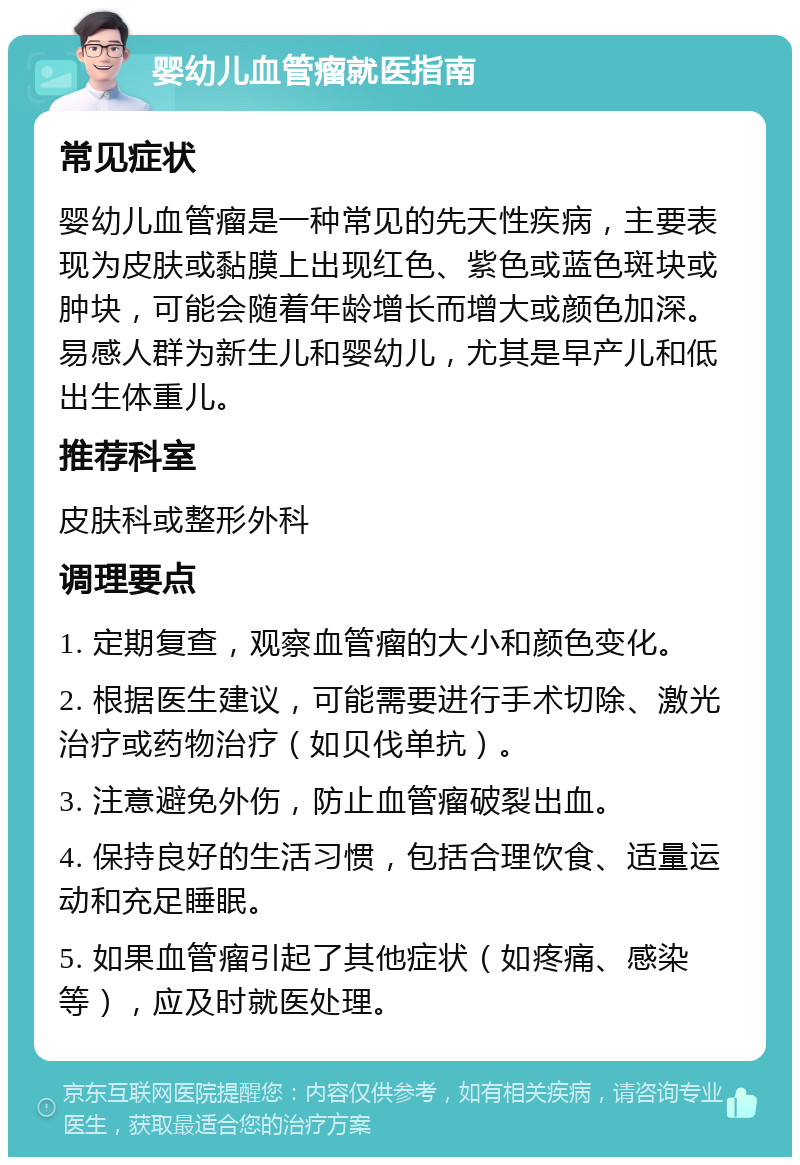 婴幼儿血管瘤就医指南 常见症状 婴幼儿血管瘤是一种常见的先天性疾病，主要表现为皮肤或黏膜上出现红色、紫色或蓝色斑块或肿块，可能会随着年龄增长而增大或颜色加深。易感人群为新生儿和婴幼儿，尤其是早产儿和低出生体重儿。 推荐科室 皮肤科或整形外科 调理要点 1. 定期复查，观察血管瘤的大小和颜色变化。 2. 根据医生建议，可能需要进行手术切除、激光治疗或药物治疗（如贝伐单抗）。 3. 注意避免外伤，防止血管瘤破裂出血。 4. 保持良好的生活习惯，包括合理饮食、适量运动和充足睡眠。 5. 如果血管瘤引起了其他症状（如疼痛、感染等），应及时就医处理。