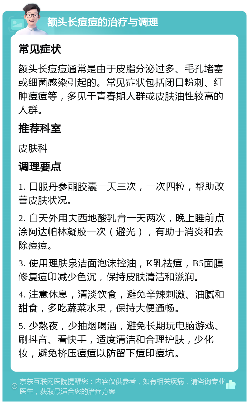 额头长痘痘的治疗与调理 常见症状 额头长痘痘通常是由于皮脂分泌过多、毛孔堵塞或细菌感染引起的。常见症状包括闭口粉刺、红肿痘痘等，多见于青春期人群或皮肤油性较高的人群。 推荐科室 皮肤科 调理要点 1. 口服丹参酮胶囊一天三次，一次四粒，帮助改善皮肤状况。 2. 白天外用夫西地酸乳膏一天两次，晚上睡前点涂阿达帕林凝胶一次（避光），有助于消炎和去除痘痘。 3. 使用理肤泉洁面泡沫控油，K乳祛痘，B5面膜修复痘印减少色沉，保持皮肤清洁和滋润。 4. 注意休息，清淡饮食，避免辛辣刺激、油腻和甜食，多吃蔬菜水果，保持大便通畅。 5. 少熬夜，少抽烟喝酒，避免长期玩电脑游戏、刷抖音、看快手，适度清洁和合理护肤，少化妆，避免挤压痘痘以防留下痘印痘坑。