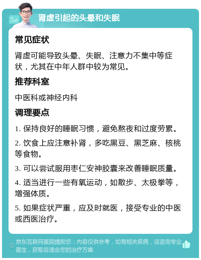 肾虚引起的头晕和失眠 常见症状 肾虚可能导致头晕、失眠、注意力不集中等症状，尤其在中年人群中较为常见。 推荐科室 中医科或神经内科 调理要点 1. 保持良好的睡眠习惯，避免熬夜和过度劳累。 2. 饮食上应注意补肾，多吃黑豆、黑芝麻、核桃等食物。 3. 可以尝试服用枣仁安神胶囊来改善睡眠质量。 4. 适当进行一些有氧运动，如散步、太极拳等，增强体质。 5. 如果症状严重，应及时就医，接受专业的中医或西医治疗。