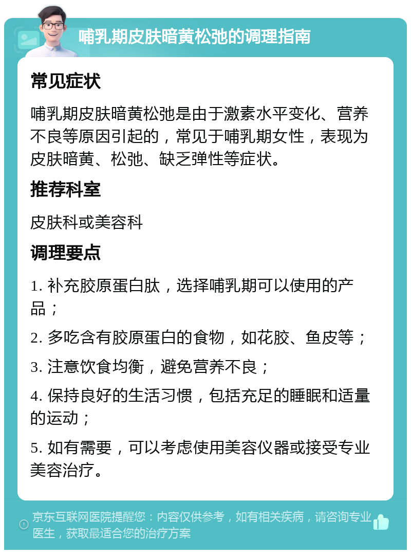 哺乳期皮肤暗黄松弛的调理指南 常见症状 哺乳期皮肤暗黄松弛是由于激素水平变化、营养不良等原因引起的，常见于哺乳期女性，表现为皮肤暗黄、松弛、缺乏弹性等症状。 推荐科室 皮肤科或美容科 调理要点 1. 补充胶原蛋白肽，选择哺乳期可以使用的产品； 2. 多吃含有胶原蛋白的食物，如花胶、鱼皮等； 3. 注意饮食均衡，避免营养不良； 4. 保持良好的生活习惯，包括充足的睡眠和适量的运动； 5. 如有需要，可以考虑使用美容仪器或接受专业美容治疗。