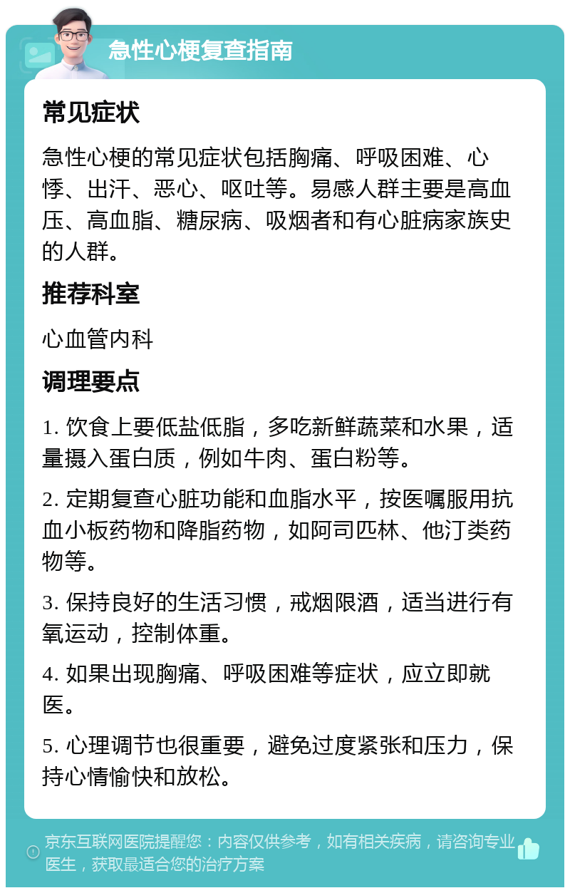 急性心梗复查指南 常见症状 急性心梗的常见症状包括胸痛、呼吸困难、心悸、出汗、恶心、呕吐等。易感人群主要是高血压、高血脂、糖尿病、吸烟者和有心脏病家族史的人群。 推荐科室 心血管内科 调理要点 1. 饮食上要低盐低脂，多吃新鲜蔬菜和水果，适量摄入蛋白质，例如牛肉、蛋白粉等。 2. 定期复查心脏功能和血脂水平，按医嘱服用抗血小板药物和降脂药物，如阿司匹林、他汀类药物等。 3. 保持良好的生活习惯，戒烟限酒，适当进行有氧运动，控制体重。 4. 如果出现胸痛、呼吸困难等症状，应立即就医。 5. 心理调节也很重要，避免过度紧张和压力，保持心情愉快和放松。