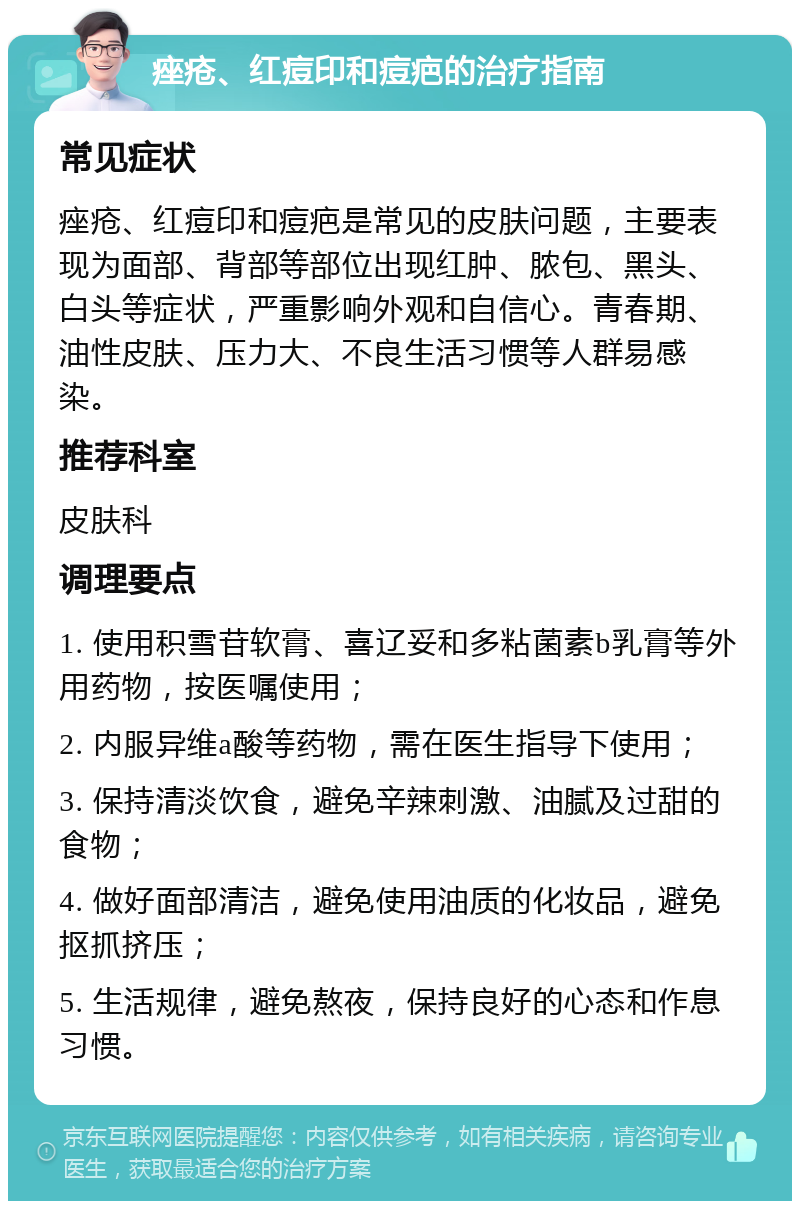 痤疮、红痘印和痘疤的治疗指南 常见症状 痤疮、红痘印和痘疤是常见的皮肤问题，主要表现为面部、背部等部位出现红肿、脓包、黑头、白头等症状，严重影响外观和自信心。青春期、油性皮肤、压力大、不良生活习惯等人群易感染。 推荐科室 皮肤科 调理要点 1. 使用积雪苷软膏、喜辽妥和多粘菌素b乳膏等外用药物，按医嘱使用； 2. 内服异维a酸等药物，需在医生指导下使用； 3. 保持清淡饮食，避免辛辣刺激、油腻及过甜的食物； 4. 做好面部清洁，避免使用油质的化妆品，避免抠抓挤压； 5. 生活规律，避免熬夜，保持良好的心态和作息习惯。