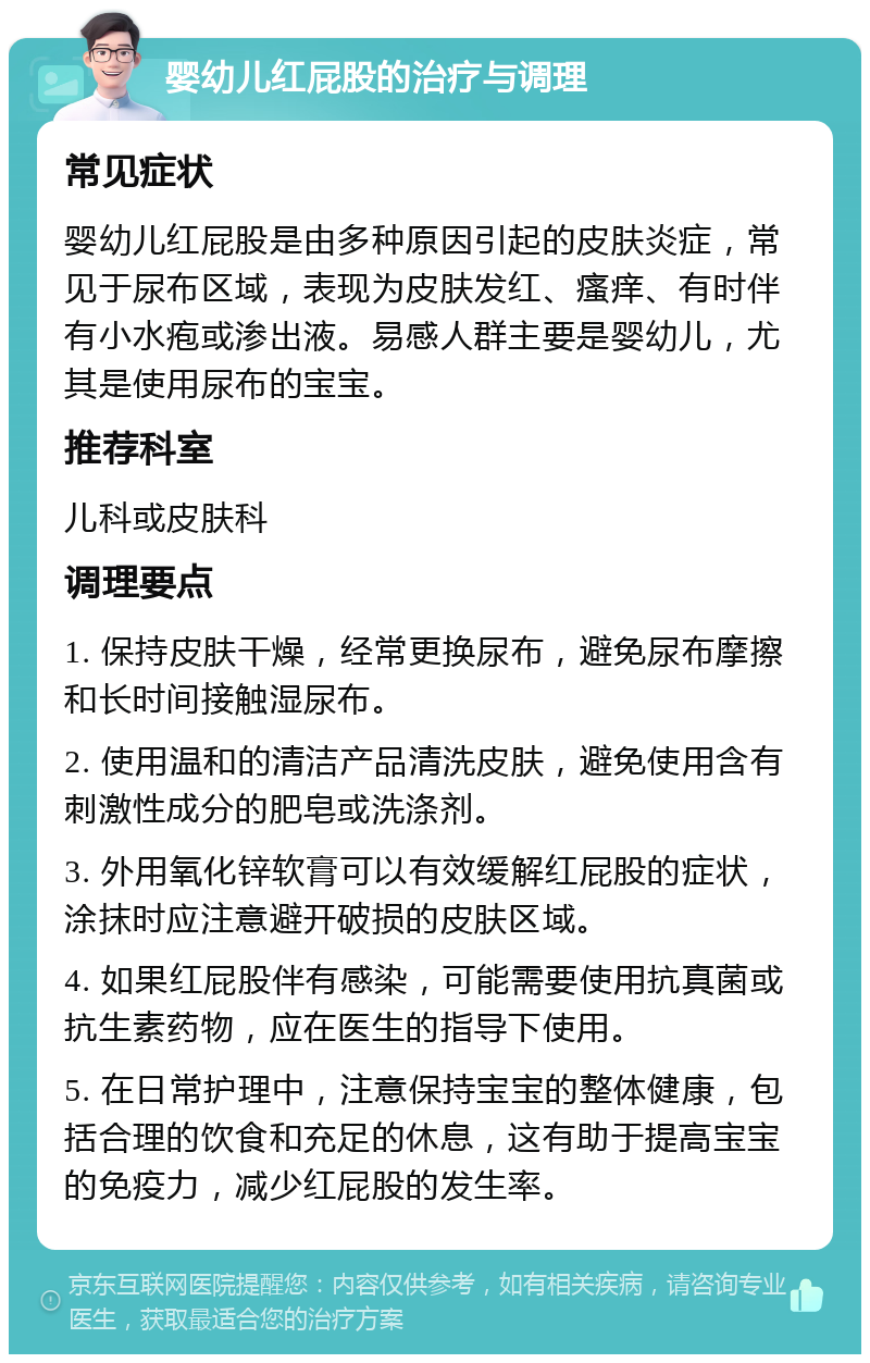 婴幼儿红屁股的治疗与调理 常见症状 婴幼儿红屁股是由多种原因引起的皮肤炎症，常见于尿布区域，表现为皮肤发红、瘙痒、有时伴有小水疱或渗出液。易感人群主要是婴幼儿，尤其是使用尿布的宝宝。 推荐科室 儿科或皮肤科 调理要点 1. 保持皮肤干燥，经常更换尿布，避免尿布摩擦和长时间接触湿尿布。 2. 使用温和的清洁产品清洗皮肤，避免使用含有刺激性成分的肥皂或洗涤剂。 3. 外用氧化锌软膏可以有效缓解红屁股的症状，涂抹时应注意避开破损的皮肤区域。 4. 如果红屁股伴有感染，可能需要使用抗真菌或抗生素药物，应在医生的指导下使用。 5. 在日常护理中，注意保持宝宝的整体健康，包括合理的饮食和充足的休息，这有助于提高宝宝的免疫力，减少红屁股的发生率。