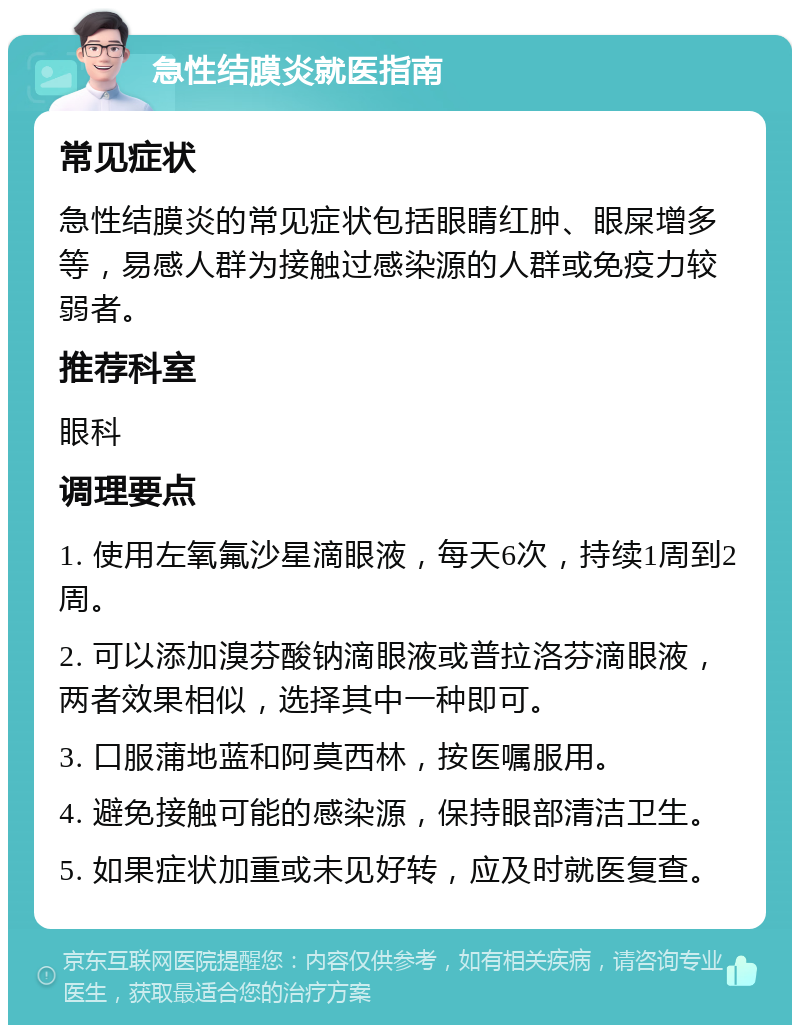 急性结膜炎就医指南 常见症状 急性结膜炎的常见症状包括眼睛红肿、眼屎增多等，易感人群为接触过感染源的人群或免疫力较弱者。 推荐科室 眼科 调理要点 1. 使用左氧氟沙星滴眼液，每天6次，持续1周到2周。 2. 可以添加溴芬酸钠滴眼液或普拉洛芬滴眼液，两者效果相似，选择其中一种即可。 3. 口服蒲地蓝和阿莫西林，按医嘱服用。 4. 避免接触可能的感染源，保持眼部清洁卫生。 5. 如果症状加重或未见好转，应及时就医复查。