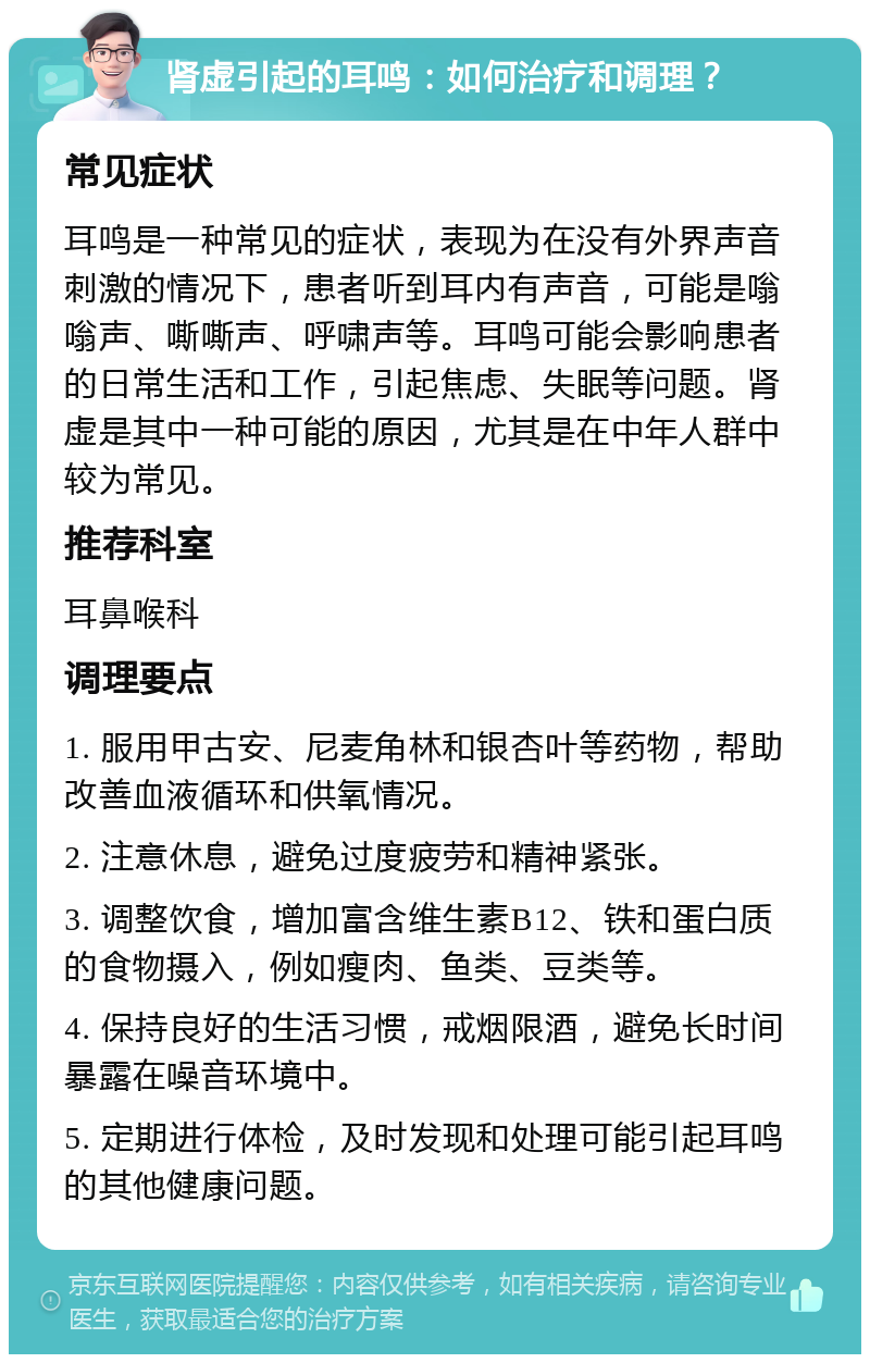 肾虚引起的耳鸣：如何治疗和调理？ 常见症状 耳鸣是一种常见的症状，表现为在没有外界声音刺激的情况下，患者听到耳内有声音，可能是嗡嗡声、嘶嘶声、呼啸声等。耳鸣可能会影响患者的日常生活和工作，引起焦虑、失眠等问题。肾虚是其中一种可能的原因，尤其是在中年人群中较为常见。 推荐科室 耳鼻喉科 调理要点 1. 服用甲古安、尼麦角林和银杏叶等药物，帮助改善血液循环和供氧情况。 2. 注意休息，避免过度疲劳和精神紧张。 3. 调整饮食，增加富含维生素B12、铁和蛋白质的食物摄入，例如瘦肉、鱼类、豆类等。 4. 保持良好的生活习惯，戒烟限酒，避免长时间暴露在噪音环境中。 5. 定期进行体检，及时发现和处理可能引起耳鸣的其他健康问题。