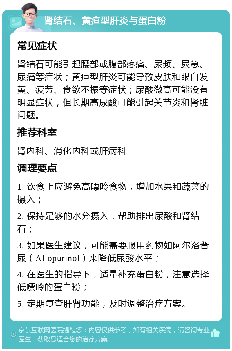 肾结石、黄疸型肝炎与蛋白粉 常见症状 肾结石可能引起腰部或腹部疼痛、尿频、尿急、尿痛等症状；黄疸型肝炎可能导致皮肤和眼白发黄、疲劳、食欲不振等症状；尿酸微高可能没有明显症状，但长期高尿酸可能引起关节炎和肾脏问题。 推荐科室 肾内科、消化内科或肝病科 调理要点 1. 饮食上应避免高嘌呤食物，增加水果和蔬菜的摄入； 2. 保持足够的水分摄入，帮助排出尿酸和肾结石； 3. 如果医生建议，可能需要服用药物如阿尔洛普尿（Allopurinol）来降低尿酸水平； 4. 在医生的指导下，适量补充蛋白粉，注意选择低嘌呤的蛋白粉； 5. 定期复查肝肾功能，及时调整治疗方案。