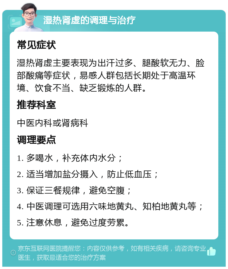 湿热肾虚的调理与治疗 常见症状 湿热肾虚主要表现为出汗过多、腿酸软无力、脸部酸痛等症状，易感人群包括长期处于高温环境、饮食不当、缺乏锻炼的人群。 推荐科室 中医内科或肾病科 调理要点 1. 多喝水，补充体内水分； 2. 适当增加盐分摄入，防止低血压； 3. 保证三餐规律，避免空腹； 4. 中医调理可选用六味地黄丸、知柏地黄丸等； 5. 注意休息，避免过度劳累。