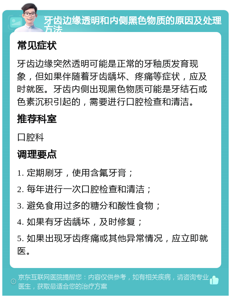 牙齿边缘透明和内侧黑色物质的原因及处理方法 常见症状 牙齿边缘突然透明可能是正常的牙釉质发育现象，但如果伴随着牙齿龋坏、疼痛等症状，应及时就医。牙齿内侧出现黑色物质可能是牙结石或色素沉积引起的，需要进行口腔检查和清洁。 推荐科室 口腔科 调理要点 1. 定期刷牙，使用含氟牙膏； 2. 每年进行一次口腔检查和清洁； 3. 避免食用过多的糖分和酸性食物； 4. 如果有牙齿龋坏，及时修复； 5. 如果出现牙齿疼痛或其他异常情况，应立即就医。