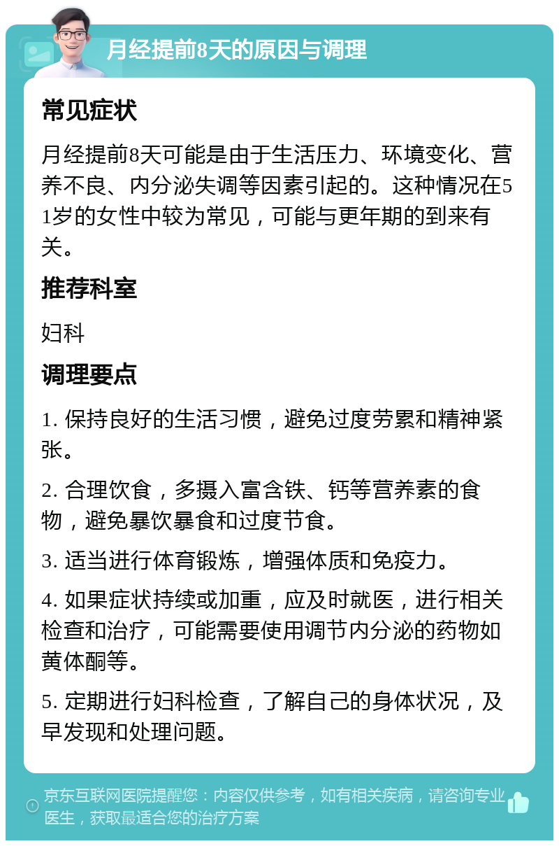 月经提前8天的原因与调理 常见症状 月经提前8天可能是由于生活压力、环境变化、营养不良、内分泌失调等因素引起的。这种情况在51岁的女性中较为常见，可能与更年期的到来有关。 推荐科室 妇科 调理要点 1. 保持良好的生活习惯，避免过度劳累和精神紧张。 2. 合理饮食，多摄入富含铁、钙等营养素的食物，避免暴饮暴食和过度节食。 3. 适当进行体育锻炼，增强体质和免疫力。 4. 如果症状持续或加重，应及时就医，进行相关检查和治疗，可能需要使用调节内分泌的药物如黄体酮等。 5. 定期进行妇科检查，了解自己的身体状况，及早发现和处理问题。