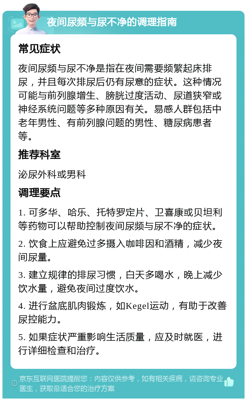 夜间尿频与尿不净的调理指南 常见症状 夜间尿频与尿不净是指在夜间需要频繁起床排尿，并且每次排尿后仍有尿意的症状。这种情况可能与前列腺增生、膀胱过度活动、尿道狭窄或神经系统问题等多种原因有关。易感人群包括中老年男性、有前列腺问题的男性、糖尿病患者等。 推荐科室 泌尿外科或男科 调理要点 1. 可多华、哈乐、托特罗定片、卫喜康或贝坦利等药物可以帮助控制夜间尿频与尿不净的症状。 2. 饮食上应避免过多摄入咖啡因和酒精，减少夜间尿量。 3. 建立规律的排尿习惯，白天多喝水，晚上减少饮水量，避免夜间过度饮水。 4. 进行盆底肌肉锻炼，如Kegel运动，有助于改善尿控能力。 5. 如果症状严重影响生活质量，应及时就医，进行详细检查和治疗。