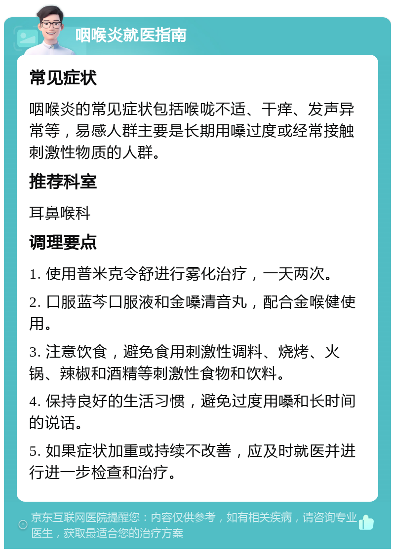 咽喉炎就医指南 常见症状 咽喉炎的常见症状包括喉咙不适、干痒、发声异常等，易感人群主要是长期用嗓过度或经常接触刺激性物质的人群。 推荐科室 耳鼻喉科 调理要点 1. 使用普米克令舒进行雾化治疗，一天两次。 2. 口服蓝芩口服液和金嗓清音丸，配合金喉健使用。 3. 注意饮食，避免食用刺激性调料、烧烤、火锅、辣椒和酒精等刺激性食物和饮料。 4. 保持良好的生活习惯，避免过度用嗓和长时间的说话。 5. 如果症状加重或持续不改善，应及时就医并进行进一步检查和治疗。