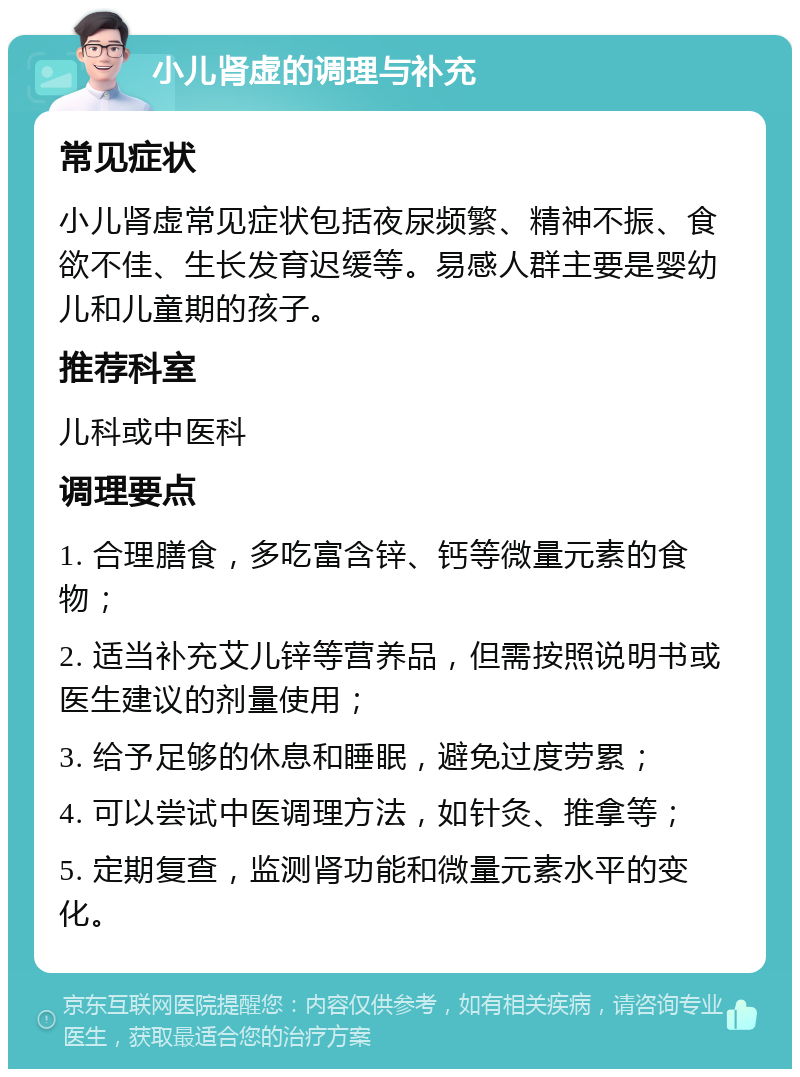 小儿肾虚的调理与补充 常见症状 小儿肾虚常见症状包括夜尿频繁、精神不振、食欲不佳、生长发育迟缓等。易感人群主要是婴幼儿和儿童期的孩子。 推荐科室 儿科或中医科 调理要点 1. 合理膳食，多吃富含锌、钙等微量元素的食物； 2. 适当补充艾儿锌等营养品，但需按照说明书或医生建议的剂量使用； 3. 给予足够的休息和睡眠，避免过度劳累； 4. 可以尝试中医调理方法，如针灸、推拿等； 5. 定期复查，监测肾功能和微量元素水平的变化。