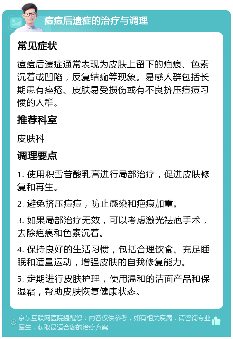 痘痘后遗症的治疗与调理 常见症状 痘痘后遗症通常表现为皮肤上留下的疤痕、色素沉着或凹陷，反复结痂等现象。易感人群包括长期患有痤疮、皮肤易受损伤或有不良挤压痘痘习惯的人群。 推荐科室 皮肤科 调理要点 1. 使用积雪苷酸乳膏进行局部治疗，促进皮肤修复和再生。 2. 避免挤压痘痘，防止感染和疤痕加重。 3. 如果局部治疗无效，可以考虑激光祛疤手术，去除疤痕和色素沉着。 4. 保持良好的生活习惯，包括合理饮食、充足睡眠和适量运动，增强皮肤的自我修复能力。 5. 定期进行皮肤护理，使用温和的洁面产品和保湿霜，帮助皮肤恢复健康状态。