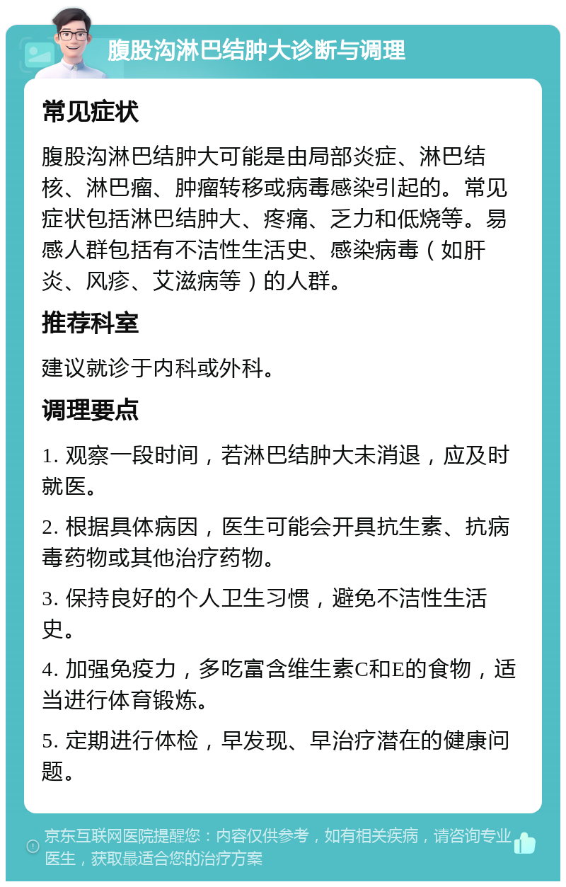 腹股沟淋巴结肿大诊断与调理 常见症状 腹股沟淋巴结肿大可能是由局部炎症、淋巴结核、淋巴瘤、肿瘤转移或病毒感染引起的。常见症状包括淋巴结肿大、疼痛、乏力和低烧等。易感人群包括有不洁性生活史、感染病毒（如肝炎、风疹、艾滋病等）的人群。 推荐科室 建议就诊于内科或外科。 调理要点 1. 观察一段时间，若淋巴结肿大未消退，应及时就医。 2. 根据具体病因，医生可能会开具抗生素、抗病毒药物或其他治疗药物。 3. 保持良好的个人卫生习惯，避免不洁性生活史。 4. 加强免疫力，多吃富含维生素C和E的食物，适当进行体育锻炼。 5. 定期进行体检，早发现、早治疗潜在的健康问题。