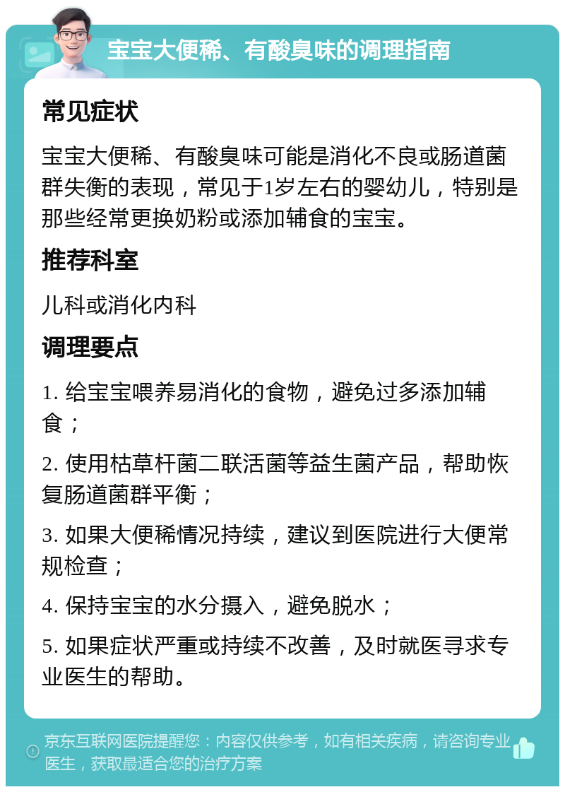 宝宝大便稀、有酸臭味的调理指南 常见症状 宝宝大便稀、有酸臭味可能是消化不良或肠道菌群失衡的表现，常见于1岁左右的婴幼儿，特别是那些经常更换奶粉或添加辅食的宝宝。 推荐科室 儿科或消化内科 调理要点 1. 给宝宝喂养易消化的食物，避免过多添加辅食； 2. 使用枯草杆菌二联活菌等益生菌产品，帮助恢复肠道菌群平衡； 3. 如果大便稀情况持续，建议到医院进行大便常规检查； 4. 保持宝宝的水分摄入，避免脱水； 5. 如果症状严重或持续不改善，及时就医寻求专业医生的帮助。