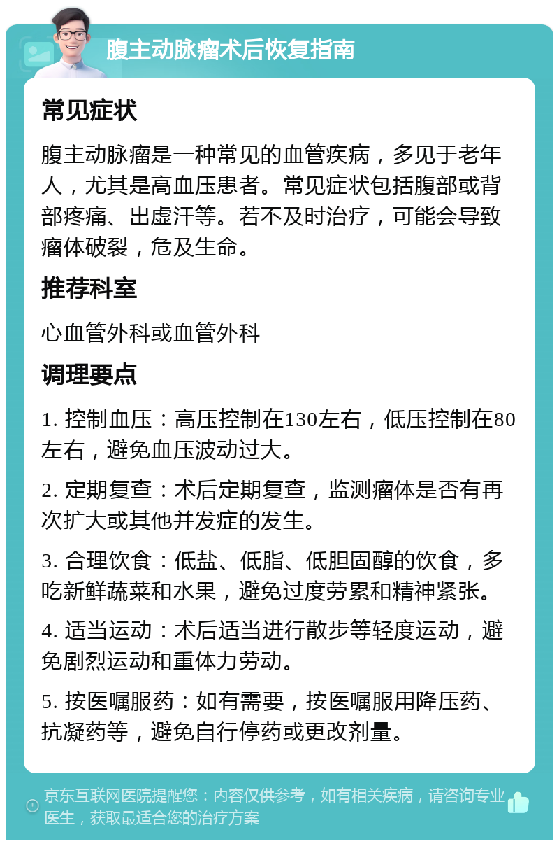 腹主动脉瘤术后恢复指南 常见症状 腹主动脉瘤是一种常见的血管疾病，多见于老年人，尤其是高血压患者。常见症状包括腹部或背部疼痛、出虚汗等。若不及时治疗，可能会导致瘤体破裂，危及生命。 推荐科室 心血管外科或血管外科 调理要点 1. 控制血压：高压控制在130左右，低压控制在80左右，避免血压波动过大。 2. 定期复查：术后定期复查，监测瘤体是否有再次扩大或其他并发症的发生。 3. 合理饮食：低盐、低脂、低胆固醇的饮食，多吃新鲜蔬菜和水果，避免过度劳累和精神紧张。 4. 适当运动：术后适当进行散步等轻度运动，避免剧烈运动和重体力劳动。 5. 按医嘱服药：如有需要，按医嘱服用降压药、抗凝药等，避免自行停药或更改剂量。