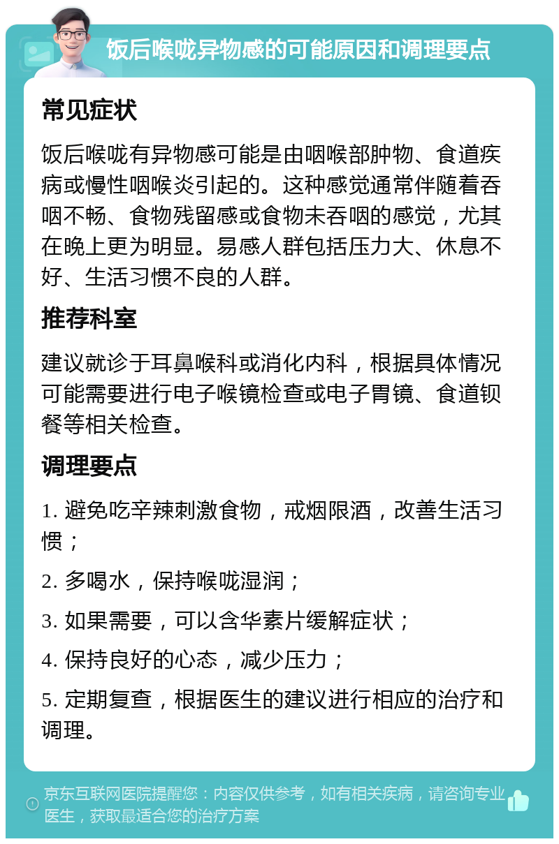 饭后喉咙异物感的可能原因和调理要点 常见症状 饭后喉咙有异物感可能是由咽喉部肿物、食道疾病或慢性咽喉炎引起的。这种感觉通常伴随着吞咽不畅、食物残留感或食物未吞咽的感觉，尤其在晚上更为明显。易感人群包括压力大、休息不好、生活习惯不良的人群。 推荐科室 建议就诊于耳鼻喉科或消化内科，根据具体情况可能需要进行电子喉镜检查或电子胃镜、食道钡餐等相关检查。 调理要点 1. 避免吃辛辣刺激食物，戒烟限酒，改善生活习惯； 2. 多喝水，保持喉咙湿润； 3. 如果需要，可以含华素片缓解症状； 4. 保持良好的心态，减少压力； 5. 定期复查，根据医生的建议进行相应的治疗和调理。