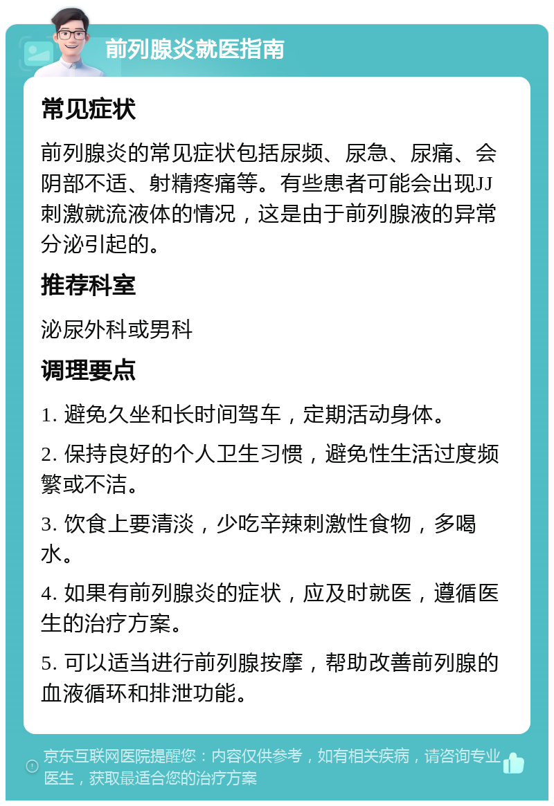 前列腺炎就医指南 常见症状 前列腺炎的常见症状包括尿频、尿急、尿痛、会阴部不适、射精疼痛等。有些患者可能会出现JJ刺激就流液体的情况，这是由于前列腺液的异常分泌引起的。 推荐科室 泌尿外科或男科 调理要点 1. 避免久坐和长时间驾车，定期活动身体。 2. 保持良好的个人卫生习惯，避免性生活过度频繁或不洁。 3. 饮食上要清淡，少吃辛辣刺激性食物，多喝水。 4. 如果有前列腺炎的症状，应及时就医，遵循医生的治疗方案。 5. 可以适当进行前列腺按摩，帮助改善前列腺的血液循环和排泄功能。