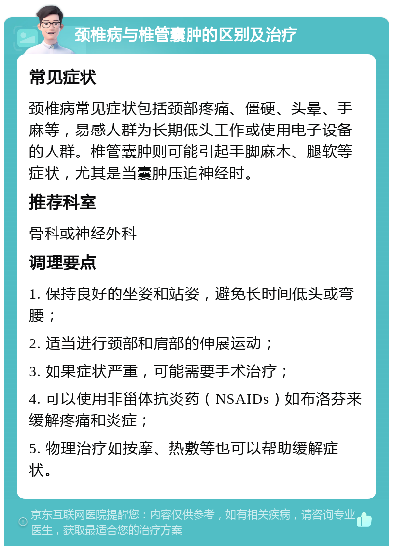 颈椎病与椎管囊肿的区别及治疗 常见症状 颈椎病常见症状包括颈部疼痛、僵硬、头晕、手麻等，易感人群为长期低头工作或使用电子设备的人群。椎管囊肿则可能引起手脚麻木、腿软等症状，尤其是当囊肿压迫神经时。 推荐科室 骨科或神经外科 调理要点 1. 保持良好的坐姿和站姿，避免长时间低头或弯腰； 2. 适当进行颈部和肩部的伸展运动； 3. 如果症状严重，可能需要手术治疗； 4. 可以使用非甾体抗炎药（NSAIDs）如布洛芬来缓解疼痛和炎症； 5. 物理治疗如按摩、热敷等也可以帮助缓解症状。