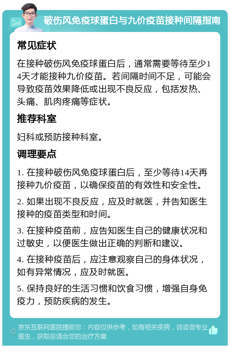 破伤风免疫球蛋白与九价疫苗接种间隔指南 常见症状 在接种破伤风免疫球蛋白后，通常需要等待至少14天才能接种九价疫苗。若间隔时间不足，可能会导致疫苗效果降低或出现不良反应，包括发热、头痛、肌肉疼痛等症状。 推荐科室 妇科或预防接种科室。 调理要点 1. 在接种破伤风免疫球蛋白后，至少等待14天再接种九价疫苗，以确保疫苗的有效性和安全性。 2. 如果出现不良反应，应及时就医，并告知医生接种的疫苗类型和时间。 3. 在接种疫苗前，应告知医生自己的健康状况和过敏史，以便医生做出正确的判断和建议。 4. 在接种疫苗后，应注意观察自己的身体状况，如有异常情况，应及时就医。 5. 保持良好的生活习惯和饮食习惯，增强自身免疫力，预防疾病的发生。