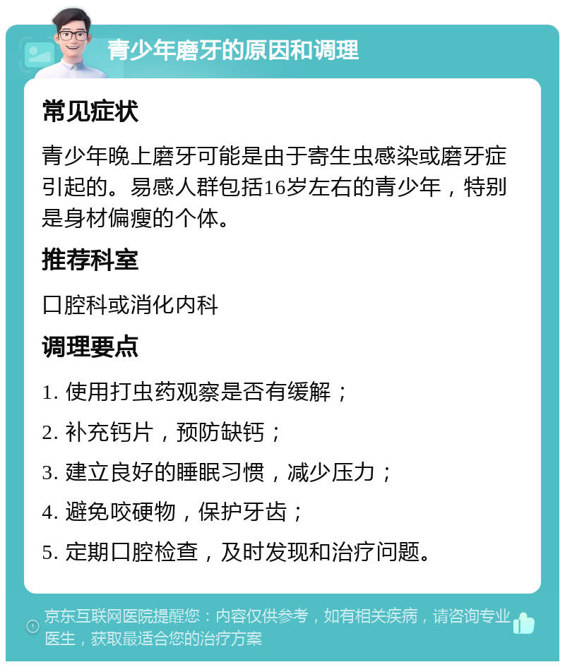 青少年磨牙的原因和调理 常见症状 青少年晚上磨牙可能是由于寄生虫感染或磨牙症引起的。易感人群包括16岁左右的青少年，特别是身材偏瘦的个体。 推荐科室 口腔科或消化内科 调理要点 1. 使用打虫药观察是否有缓解； 2. 补充钙片，预防缺钙； 3. 建立良好的睡眠习惯，减少压力； 4. 避免咬硬物，保护牙齿； 5. 定期口腔检查，及时发现和治疗问题。