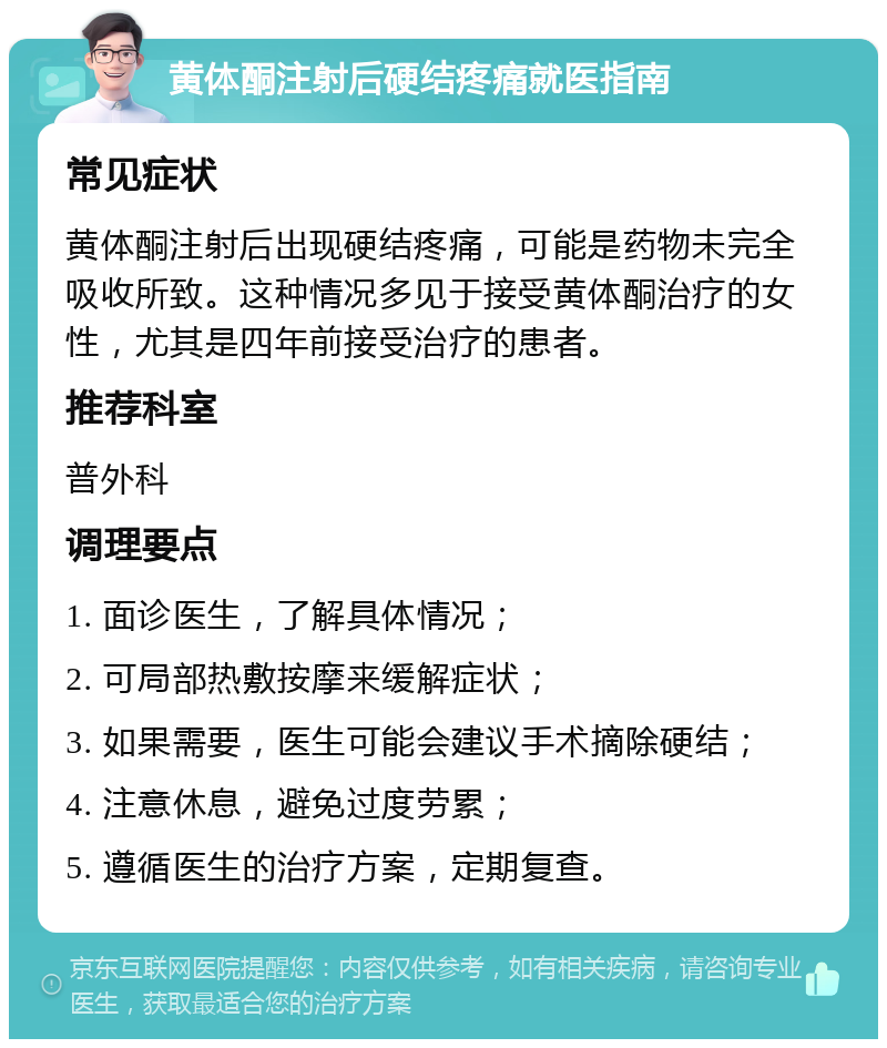 黄体酮注射后硬结疼痛就医指南 常见症状 黄体酮注射后出现硬结疼痛，可能是药物未完全吸收所致。这种情况多见于接受黄体酮治疗的女性，尤其是四年前接受治疗的患者。 推荐科室 普外科 调理要点 1. 面诊医生，了解具体情况； 2. 可局部热敷按摩来缓解症状； 3. 如果需要，医生可能会建议手术摘除硬结； 4. 注意休息，避免过度劳累； 5. 遵循医生的治疗方案，定期复查。