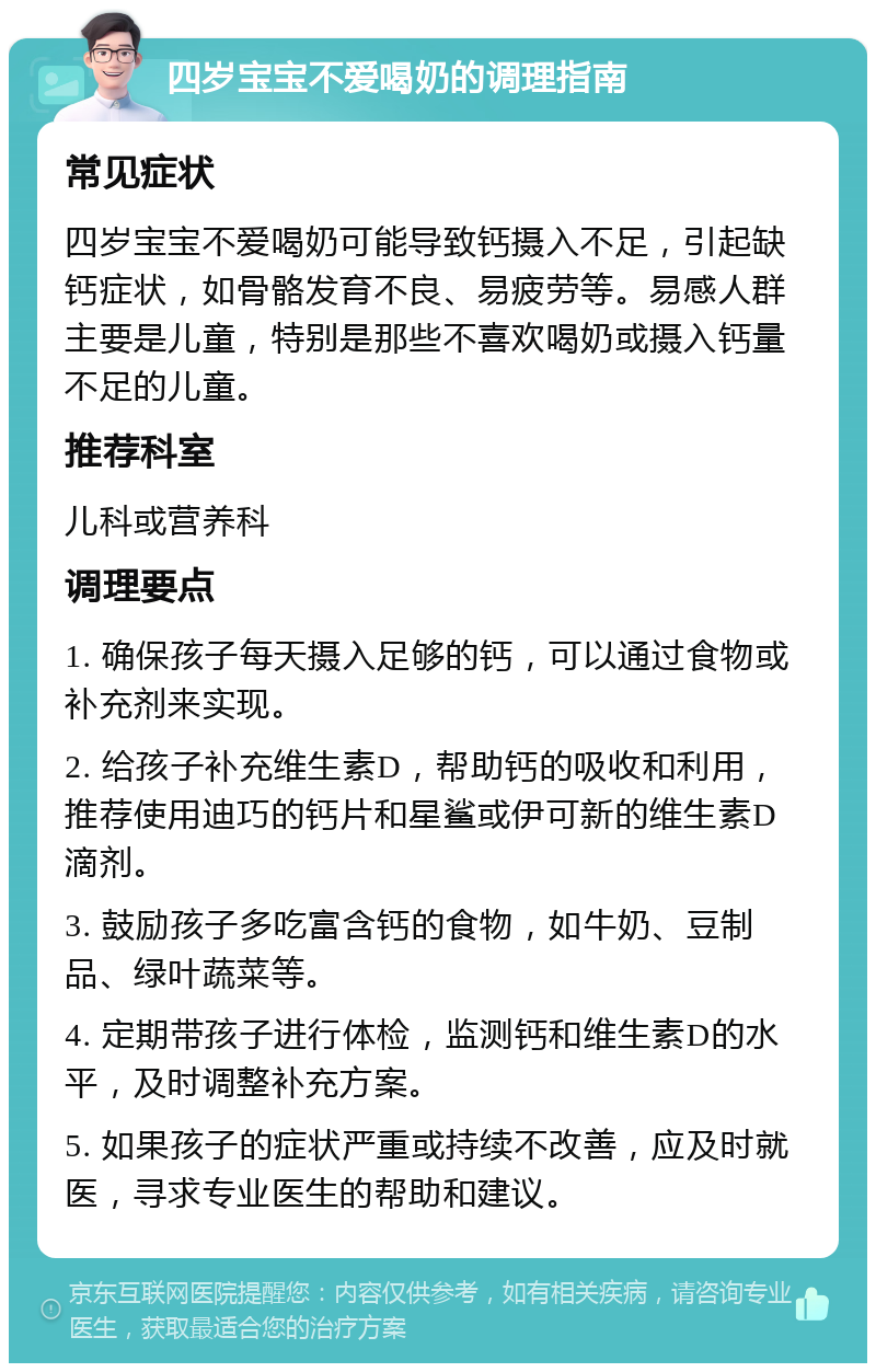 四岁宝宝不爱喝奶的调理指南 常见症状 四岁宝宝不爱喝奶可能导致钙摄入不足，引起缺钙症状，如骨骼发育不良、易疲劳等。易感人群主要是儿童，特别是那些不喜欢喝奶或摄入钙量不足的儿童。 推荐科室 儿科或营养科 调理要点 1. 确保孩子每天摄入足够的钙，可以通过食物或补充剂来实现。 2. 给孩子补充维生素D，帮助钙的吸收和利用，推荐使用迪巧的钙片和星鲨或伊可新的维生素D滴剂。 3. 鼓励孩子多吃富含钙的食物，如牛奶、豆制品、绿叶蔬菜等。 4. 定期带孩子进行体检，监测钙和维生素D的水平，及时调整补充方案。 5. 如果孩子的症状严重或持续不改善，应及时就医，寻求专业医生的帮助和建议。