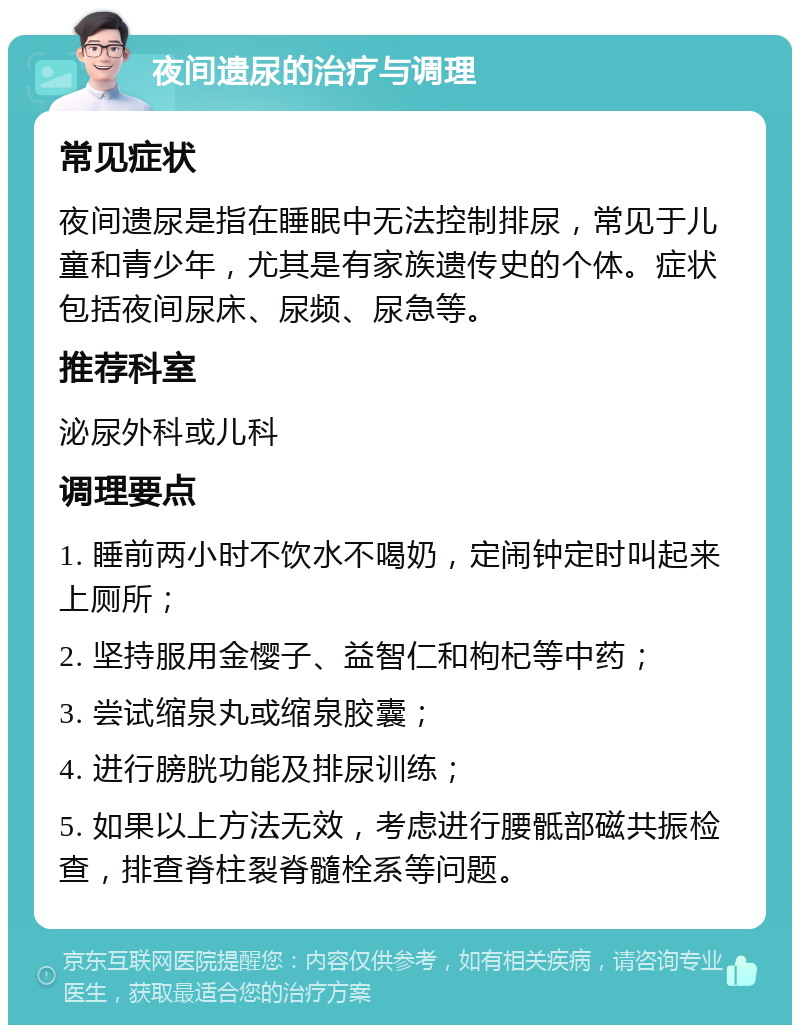 夜间遗尿的治疗与调理 常见症状 夜间遗尿是指在睡眠中无法控制排尿，常见于儿童和青少年，尤其是有家族遗传史的个体。症状包括夜间尿床、尿频、尿急等。 推荐科室 泌尿外科或儿科 调理要点 1. 睡前两小时不饮水不喝奶，定闹钟定时叫起来上厕所； 2. 坚持服用金樱子、益智仁和枸杞等中药； 3. 尝试缩泉丸或缩泉胶囊； 4. 进行膀胱功能及排尿训练； 5. 如果以上方法无效，考虑进行腰骶部磁共振检查，排查脊柱裂脊髓栓系等问题。