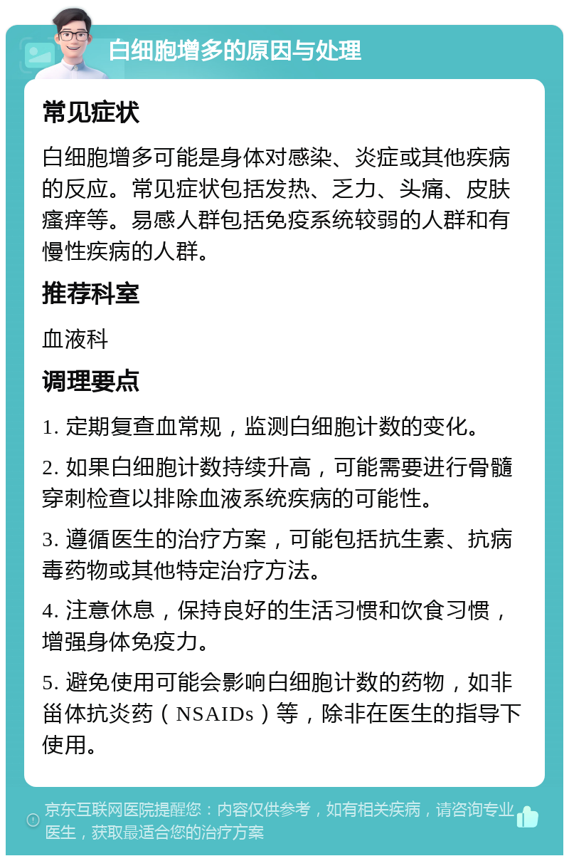 白细胞增多的原因与处理 常见症状 白细胞增多可能是身体对感染、炎症或其他疾病的反应。常见症状包括发热、乏力、头痛、皮肤瘙痒等。易感人群包括免疫系统较弱的人群和有慢性疾病的人群。 推荐科室 血液科 调理要点 1. 定期复查血常规，监测白细胞计数的变化。 2. 如果白细胞计数持续升高，可能需要进行骨髓穿刺检查以排除血液系统疾病的可能性。 3. 遵循医生的治疗方案，可能包括抗生素、抗病毒药物或其他特定治疗方法。 4. 注意休息，保持良好的生活习惯和饮食习惯，增强身体免疫力。 5. 避免使用可能会影响白细胞计数的药物，如非甾体抗炎药（NSAIDs）等，除非在医生的指导下使用。